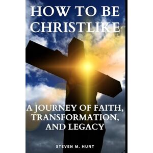 HUNT, STEVEN M. How to Be Christlike: A Journey of Faith, Transformation, and Legacy HUNT, STEVEN M. How to Be Christlike: A Journey of Faith, Transformation, and Legacy