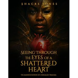 Jones, Shacre Seeing Through The Eyes Of A Shattered Heart: The Manifestation of Unhealed Trauma Jones, Shacre Seeing Through The Eyes Of A Shattered Heart: The Manifestation of Unhealed Trauma