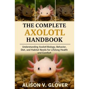 V. GLOVER, ALISON THE COMPLETE AXOLOTL HANDBOOK: Understanding Axolotl Biology, Behavior, Diet, and Habitat Needs for Lifelong Health and Comfort V. GLOVER, ALISON THE COMPLETE AXOLOTL HANDBOOK: Understanding Axolotl Biology, Behavior, Diet, and Habitat Needs for Lifelong Health and Comfort