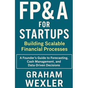 Wexler, Graham FP&A for Startups: Building Scalable Financial Processes: A Founder’s Guide to Forecasting, Cash Management, and Data-Driven Decisions Wexler, Graham FP&A for Startups: Building Scalable Financial Processes: A Founder’s Guide to Forecasting, Cash Management, and Data-Driven Decisions