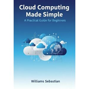 Sebastian, Williams Cloud Computing Made Simple: A Practical Guide for Beginners Sebastian, Williams Cloud Computing Made Simple: A Practical Guide for Beginners