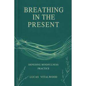 Vitalwood, Lucas Breathing in the Present: Deepening Mindfulness Practice: A Practical Guide to Awareness, Calm, and Emotional Balance in Everyday Life (The Mindful Breath Trilogy) Vitalwood, Lucas Breathing in the Present: Deepening Mindfulness Practice: A Practical Guide to Awareness, Calm, and Emotional Balance in Everyday Life (The Mindful Breath Trilogy)