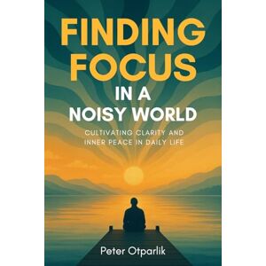 Otparlik, Peter Finding Focus in a Noisy World: Cultivating Clarity and Inner Peace in Daily Life Otparlik, Peter Finding Focus in a Noisy World: Cultivating Clarity and Inner Peace in Daily Life