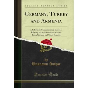 Author, Germany, Turkey and Armenia (Classic Reprint): A Selection of Documentary Evidence Relating to the Armenian Atrocities From German and Other Sources: ... German and Other Sources (Classic Reprint) Author, Germany, Turkey and Armenia (Classic Reprint): A Selection of Documentary Evidence Relating to the Armenian Atrocities From German and Other Sources: ... German and Other Sources (Classic Reprint)