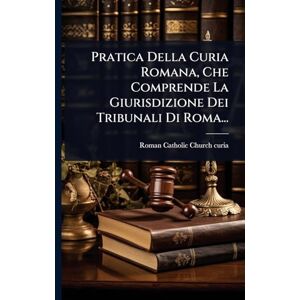 Pratica Della Curia Romana, Che Comprende La Giurisdizione Dei Tribunali Di Roma... Pratica Della Curia Romana, Che Comprende La Giurisdizione Dei Tribunali Di Roma...