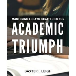 I. Leigh, Baxter Mastering Essays: Strategies for Academic Triumph: Unlock the Secrets to Essay Success and Academic Excellence I. Leigh, Baxter Mastering Essays: Strategies for Academic Triumph: Unlock the Secrets to Essay Success and Academic Excellence