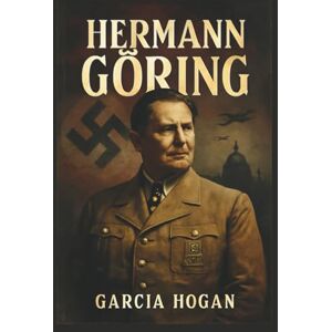 Hogan, Garcia Hermann Göring: Aufstieg und Fall eines Nazi-Machthabers: Ehrgeiz, Loyalität und der Preis des Verrats Hogan, Garcia Hermann Göring: Aufstieg und Fall eines Nazi-Machthabers: Ehrgeiz, Loyalität und der Preis des Verrats