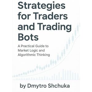 Dmytro, Shchuka Strategies for Traders and Trading Bots: A Practical Guide to Understanding Market Logic and Building Algorithmic Strategies Dmytro, Shchuka Strategies for Traders and Trading Bots: A Practical Guide to Understanding Market Logic and Building Algorithmic Strategies