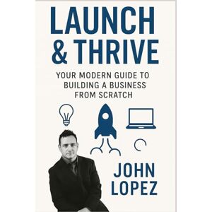 Lopez, John Launch & Thrive: Your Modern Guide to Building a Business from Scratch: Master the Tools, Mindset, and Strategies for Starting a Successful Business Today Lopez, John Launch & Thrive: Your Modern Guide to Building a Business from Scratch: Master the Tools, Mindset, and Strategies for Starting a Successful Business Today