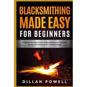 Powell, Dillan Blacksmithing Made Easy for Beginners: A Step-by-Step Introduction to Blacksmithing for Beginners to Help you Perfect the Art of Blacksmithing Powell, Dillan Blacksmithing Made Easy for Beginners: A Step-by-Step Introduction to Blacksmithing for Beginners to Help you Perfect the Art of Blacksmithing