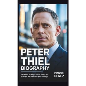 L. Perez, Ember PETER THIEL BIOGRAPHY: The Rise of a Thought Leader in Big Data, Startups, and Venture Capital Strategy L. Perez, Ember PETER THIEL BIOGRAPHY: The Rise of a Thought Leader in Big Data, Startups, and Venture Capital Strategy
