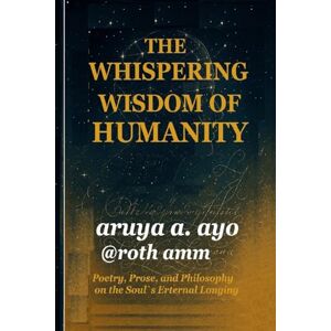 a. ayo, aruya THE WHISPERING WISDOM OF HUMANITY: Poetry, Prose, and Philosophy on the Soul’s Eternal Longing a. ayo, aruya THE WHISPERING WISDOM OF HUMANITY: Poetry, Prose, and Philosophy on the Soul’s Eternal Longing