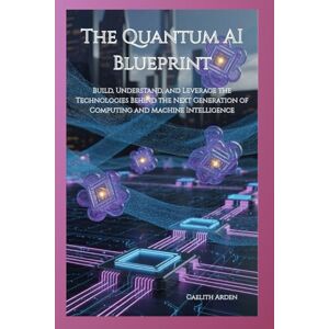 Arden, Caelith The Quantum AI Blueprint: Build, Understand, and Leverage the Technologies Behind the Next Generation of Computing and Machine Intelligence Arden, Caelith The Quantum AI Blueprint: Build, Understand, and Leverage the Technologies Behind the Next Generation of Computing and Machine Intelligence