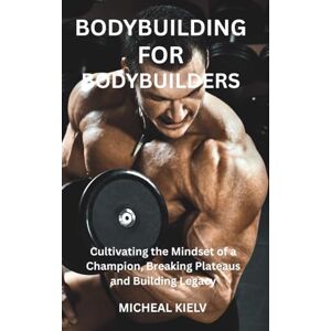 KIELV, MICHEAL BODYBUILDING FOR BODYBUILDERS: Cultivating the Mindset of a Champion, Breaking Plateaus and Building Legacy KIELV, MICHEAL BODYBUILDING FOR BODYBUILDERS: Cultivating the Mindset of a Champion, Breaking Plateaus and Building Legacy