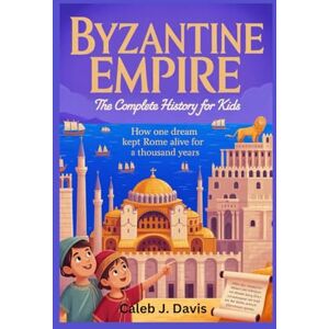 J. Davis, Caleb BYZANTINE EMPIRE: The Complete History for Kids: How One Dream Kept Rome Alive for a Thousand Years J. Davis, Caleb BYZANTINE EMPIRE: The Complete History for Kids: How One Dream Kept Rome Alive for a Thousand Years