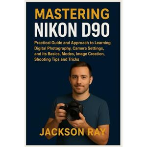 Jackson MASTERING NIKON D90: Practical Guide and Approach to Learning Digital Photography, Camera Settings and its Basics, Modes, image creation, Shooting Tips and Tricks Jackson MASTERING NIKON D90: Practical Guide and Approach to Learning Digital Photography, Camera Settings and its Basics, Modes, image creation, Shooting Tips and Tricks