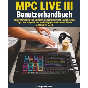 Press, ClarityCrest MPC Live III Benutzerhandbuch: Reale Workflows zum Samplen, Sequenzieren und Launchen von Clips: Das Playbook des unabhängigen Produzenten für die AKAI MPC Live III Press, ClarityCrest MPC Live III Benutzerhandbuch: Reale Workflows zum Samplen, Sequenzieren und Launchen von Clips: Das Playbook des unabhängigen Produzenten für die AKAI MPC Live III