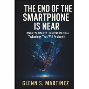 S. Martinez, Glenn The End of the Smartphone Is Near: Inside the Race to Build the Invisible Technology That Will Replace It S. Martinez, Glenn The End of the Smartphone Is Near: Inside the Race to Build the Invisible Technology That Will Replace It