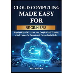 Holden, Josh Cloud Computing Made Easy for Beginners: Step-by-Step AWS, Azure, and Google Cloud Training with 8 Hands-On Projects and Career-Ready Skills Holden, Josh Cloud Computing Made Easy for Beginners: Step-by-Step AWS, Azure, and Google Cloud Training with 8 Hands-On Projects and Career-Ready Skills