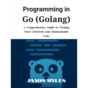 Myles, Jaxon Programming in Go (Golang): A Comprehensive Guide to Writing Clear, Efficient, and Maintainable Code Myles, Jaxon Programming in Go (Golang): A Comprehensive Guide to Writing Clear, Efficient, and Maintainable Code
