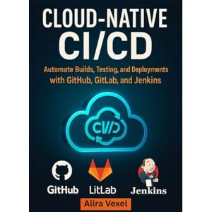 Vexel, Alira Cloud-Native CI/CD: Automate Builds, Testing, and Deployments with GitHub, GitLab, and Jenkins Vexel, Alira Cloud-Native CI/CD: Automate Builds, Testing, and Deployments with GitHub, GitLab, and Jenkins