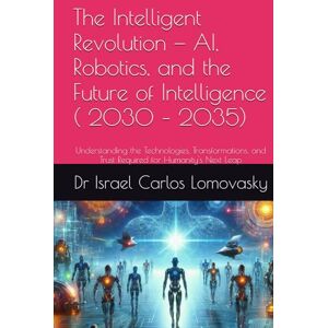 Lomovasky, Dr Israel Carlos The Intelligent Revolution — AI, Robotics, and the Future of Intelligence ( 2030 – 2035): Understanding the Technologies, Transformations, and Trust ... new Approaches to Humanity Challenges Series) Lomovasky, Dr Israel Carlos The Intelligent Revolution — AI, Robotics, and the Future of Intelligence ( 2030 – 2035): Understanding the Technologies, Transformations, and Trust ... new Approaches to Humanity Challenges Series)