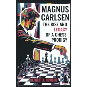 K. Howard, Herbert MAGNUS CARLSEN: The Rise and Legacy of a Chess Prodigy K. Howard, Herbert MAGNUS CARLSEN: The Rise and Legacy of a Chess Prodigy