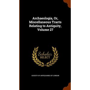 Archaeologia, Or, Miscellaneous Tracts Relating to Antiquity, Volume 27 Archaeologia, Or, Miscellaneous Tracts Relating to Antiquity, Volume 27