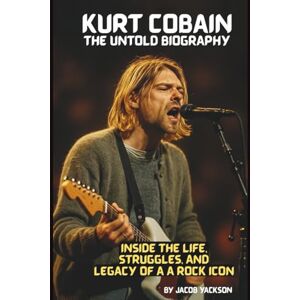 YACKSON, JACOB KURT COBAIN: THE UNTOLD BIOGRAPHY: INSIDE THE LIFE, STRUGGLES, AND LEGACY OF A ROCK ICON YACKSON, JACOB KURT COBAIN: THE UNTOLD BIOGRAPHY: INSIDE THE LIFE, STRUGGLES, AND LEGACY OF A ROCK ICON