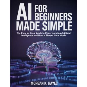 Hayes, Morgan K. AI for Beginners Made Simple: The Step-by-Step Guide to Understanding Artificial Intelligence and How It Shapes Your World Hayes, Morgan K. AI for Beginners Made Simple: The Step-by-Step Guide to Understanding Artificial Intelligence and How It Shapes Your World