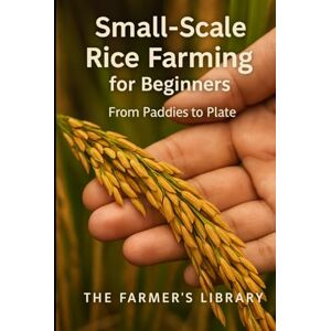 Library, Farmer's Small-Scale Rice Farming for Beginners: A Practical Guide to Growing, Managing and Harvesting Rice for Home Use and Local Markets Library, Farmer's Small-Scale Rice Farming for Beginners: A Practical Guide to Growing, Managing and Harvesting Rice for Home Use and Local Markets