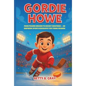 Gray, Betty B. Gordie Howe: From Prairie Dreams to Hockey Greatness — An Inspiring Sports Biography for Young Readers Gray, Betty B. Gordie Howe: From Prairie Dreams to Hockey Greatness — An Inspiring Sports Biography for Young Readers