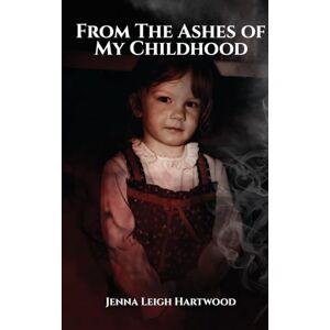 Leigh Hartwood, Jenna From the Ashes of My Childhood Reckoning with the Past, Reclaiming My Future Leigh Hartwood, Jenna From the Ashes of My Childhood Reckoning with the Past, Reclaiming My Future