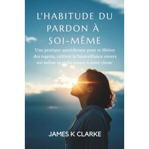 Clarke, James K L'HABITUDE DU PARDON À SOI-MÊME: Une pratique quotidienne pour se libérer des regrets, cultiver la bienveillance envers soi-même et enfin passer à autre chose Clarke, James K L'HABITUDE DU PARDON À SOI-MÊME: Une pratique quotidienne pour se libérer des regrets, cultiver la bienveillance envers soi-même et enfin passer à autre chose