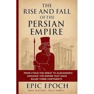 Epoch, Epic The Rise and Fall of the Persian Empire: From Cyrus the Great to Alexander's Invasion. The Empire That Once Ruled Three Continents: 11 Epoch, Epic The Rise and Fall of the Persian Empire: From Cyrus the Great to Alexander's Invasion. The Empire That Once Ruled Three Continents: 11
