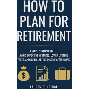 Sunridge, Lauren How to Plan for Retirement: A Step-by-Step Guide to Avoid Expensive Mistakes, Lower Lifetime Taxes, and Build Lasting Income After Work Sunridge, Lauren How to Plan for Retirement: A Step-by-Step Guide to Avoid Expensive Mistakes, Lower Lifetime Taxes, and Build Lasting Income After Work