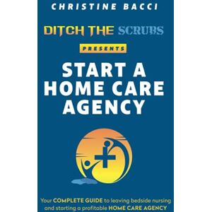 Bacci, Christine Ditch the Scrubs Presents Start a Homecare Agency: Your Complete Guide to Leaving Bedside Nursing and Starting a Profitable Home Care Agency Bacci, Christine Ditch the Scrubs Presents Start a Homecare Agency: Your Complete Guide to Leaving Bedside Nursing and Starting a Profitable Home Care Agency