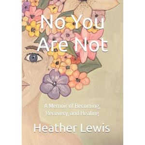 Lewis, Heather A. No You Are Not: A Memoir of Becoming, Recovery, and Healing Lewis, Heather A. No You Are Not: A Memoir of Becoming, Recovery, and Healing