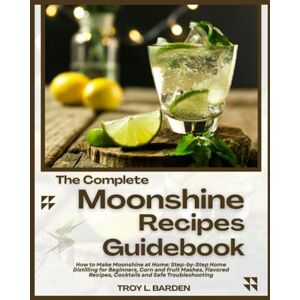 L. BARDEN, TROY THE COMPLETE MOONSHINE RECIPES GUIDEBOOK: How to Make Moonshine at Home: Step-by-Step Home Distilling for Beginners, Corn and Fruit Mashes, Flavored Recipes, Cocktails and Safe Troubleshooting L. BARDEN, TROY THE COMPLETE MOONSHINE RECIPES GUIDEBOOK: How to Make Moonshine at Home: Step-by-Step Home Distilling for Beginners, Corn and Fruit Mashes, Flavored Recipes, Cocktails and Safe Troubleshooting