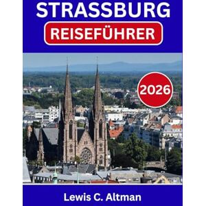 C. Altman, Lewis STRASSBURG-REISEFÜHRER 2026: Zeitlose Schönheit, Aromen und Seele in einer Grenzstadt entdecken C. Altman, Lewis STRASSBURG-REISEFÜHRER 2026: Zeitlose Schönheit, Aromen und Seele in einer Grenzstadt entdecken