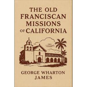 James, George Wharton The Old Franciscan Missions of California: Tracing the Spanish Footsteps Along El Camino Real James, George Wharton The Old Franciscan Missions of California: Tracing the Spanish Footsteps Along El Camino Real