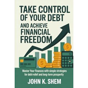 SHEM, JOHN K. TAKE CONTROL OF YOUR DEBT AND ACHIEVE FINANCIAL FREEDOM: Master Your Finances with Simple Strategies for Debt-Relief and Long-Term Prosperity SHEM, JOHN K. TAKE CONTROL OF YOUR DEBT AND ACHIEVE FINANCIAL FREEDOM: Master Your Finances with Simple Strategies for Debt-Relief and Long-Term Prosperity