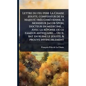 La Chaise, François D'Aix de Lettre du feu pere La Chaise jesuite, confesseur de sa MajestÃ(c) trÃ(c)s-chrÃatienne. A Monsieur Jacob Spon, docteur en medecine, ... Avec la ... en ruine le jesuite, & prouve invinciblement La Chaise, François D'Aix de Lettre du feu pere La Chaise jesuite, confesseur de sa MajestÃ(c) trÃ(c)s-chrÃatienne. A Monsieur Jacob Spon, docteur en medecine, ... Avec la ... en ruine le jesuite, & prouve invinciblement