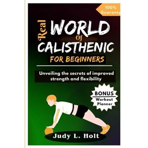 HOLT, JUDY L. REAL WORLD OF CALISTHENIC FOR BEGINNERS: Unveiling the Secrets of Improved Strength and Flexibility (ITS ALL ABOUT FITNESS, EXERCISE AND BODY TRAINING) HOLT, JUDY L. REAL WORLD OF CALISTHENIC FOR BEGINNERS: Unveiling the Secrets of Improved Strength and Flexibility (ITS ALL ABOUT FITNESS, EXERCISE AND BODY TRAINING)