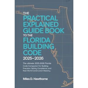 Hawthorne, Miles D. The Practical Explained Guide Book to the Florida Building Code 2025–2026: The Ultimate 2025–2026 Florida Code Companion for Building Precision, Safety Compliance, and Real-World Construction Mastery Hawthorne, Miles D. The Practical Explained Guide Book to the Florida Building Code 2025–2026: The Ultimate 2025–2026 Florida Code Companion for Building Precision, Safety Compliance, and Real-World Construction Mastery