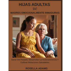 Adams, Rosella HIJAS ADULTAS DE MADRES EMOCIONALMENTE INMADURAS: Sanar Del Pasado, Desarrollar La Autoconciencia Y Cultivar Relaciones Saludables Adams, Rosella HIJAS ADULTAS DE MADRES EMOCIONALMENTE INMADURAS: Sanar Del Pasado, Desarrollar La Autoconciencia Y Cultivar Relaciones Saludables