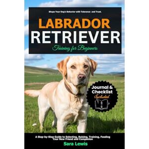 Lewis, Sara Labrador Retriever Training for Beginners: A Step-by-Step Guide to Selecting, Raising, Training, Feeding Your New Friend and Companion Lewis, Sara Labrador Retriever Training for Beginners: A Step-by-Step Guide to Selecting, Raising, Training, Feeding Your New Friend and Companion