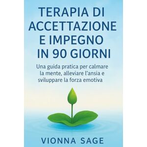 Sage, Vionna TERAPIA DI ACCETTAZIONE E IMPEGNO IN 90 GIORNI: Una guida pratica per calmare la mente, alleviare l'ansia e sviluppare la forza emotiva Sage, Vionna TERAPIA DI ACCETTAZIONE E IMPEGNO IN 90 GIORNI: Una guida pratica per calmare la mente, alleviare l'ansia e sviluppare la forza emotiva