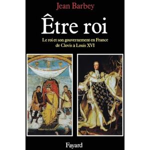 Barbey-J Etre roi: Le Roi et son gouvernement en France de Clovis à Louis XVI Barbey-J Etre roi: Le Roi et son gouvernement en France de Clovis à Louis XVI