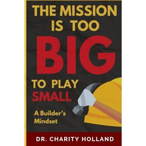 Holland, Dr. Charity The Mission is Too Big to Play Small:: A Builder's Mindset Holland, Dr. Charity The Mission is Too Big to Play Small:: A Builder's Mindset